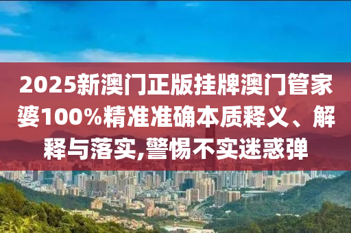 2025新澳门正版挂牌澳门管家婆100%精准准确本质释义、解释与落实,警惕不实迷惑弹