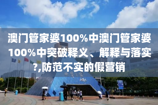 澳门管家婆100%中澳门管家婆100%中突破释义、解释与落实?,防范不实的假营销
