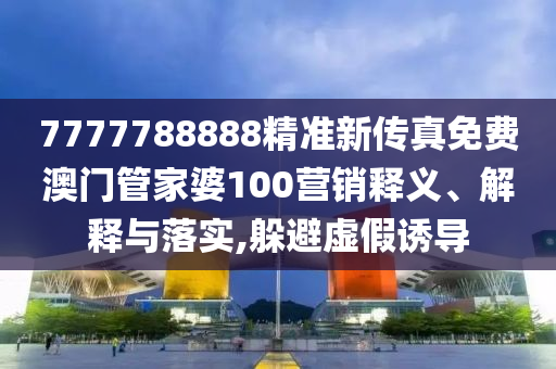 7777788888精准新传真免费澳门管家婆100营销释义、解释与落实,躲避虚假诱导