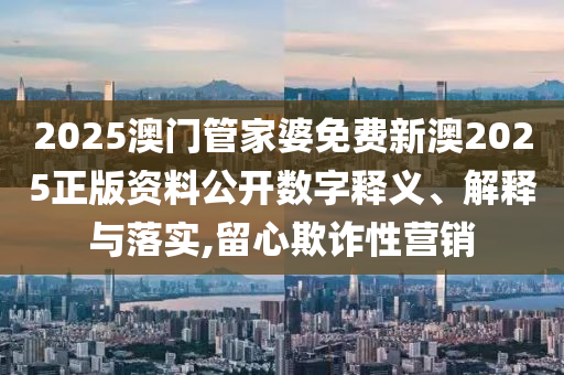 2025澳门管家婆免费新澳2025正版资料公开数字释义、解释与落实,留心欺诈性营销