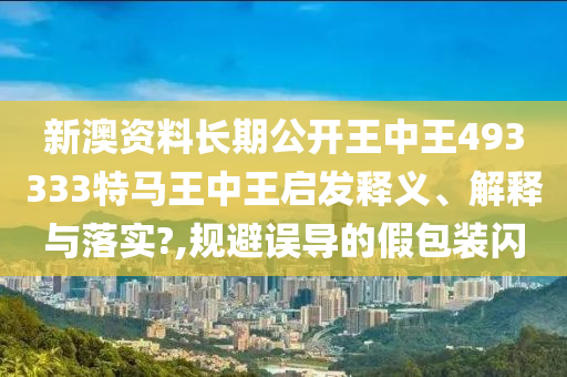 新澳资料长期公开王中王493333特马王中王启发释义、解释与落实?,规避误导的假包装闪