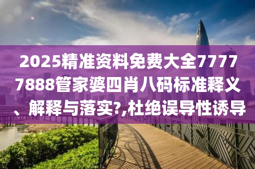 2025精准资料免费大全77777888管家婆四肖八码标准释义、解释与落实?,杜绝误导性诱导
