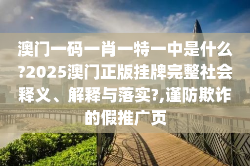 澳门一码一肖一特一中是什么?2025澳门正版挂牌完整社会释义、解释与落实?,谨防欺诈的假推广页