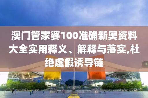 澳门管家婆100准确新奥资料大全实用释义、解释与落实,杜绝虚假诱导链
