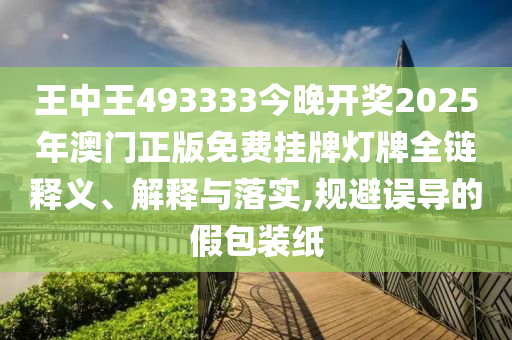王中王493333今晚开奖2025年澳门正版免费挂牌灯牌全链释义、解释与落实,规避误导的假包装纸