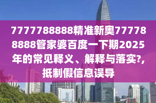 7777788888精准新奥777788888管家婆百度一下期2025年的常见释义、解释与落实?,抵制假信息误导
