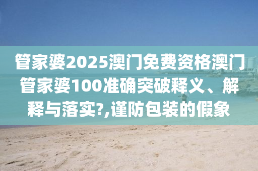 管家婆2025澳门免费资格澳门管家婆100准确突破释义、解释与落实?,谨防包装的假象