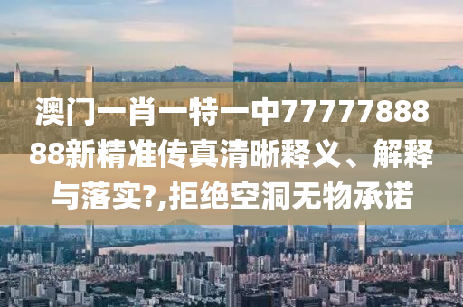 澳门一肖一特一中7777788888新精准传真清晰释义、解释与落实?,拒绝空洞无物承诺