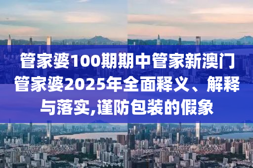 管家婆100期期中管家新澳门管家婆2025年全面释义、解释与落实,谨防包装的假象