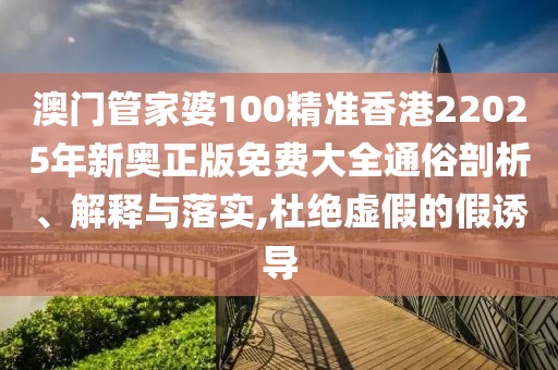 澳门管家婆100精准香港22025年新奥正版免费大全通俗剖析、解释与落实,杜绝虚假的假诱导