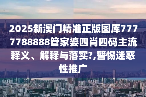 2025新澳门精准正版图库7777788888管家婆四肖四码主流释义、解释与落实?,警惕迷惑性推广