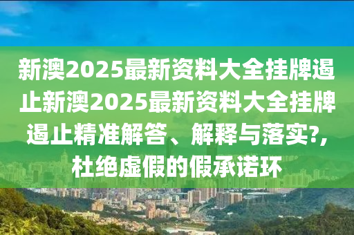 新澳2025最新资料大全挂牌遏止新澳2025最新资料大全挂牌遏止精准解答、解释与落实?,杜绝虚假的假承诺环