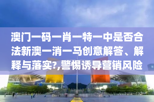澳门一码一肖一特一中是否合法新澳一消一马创意解答、解释与落实?,警惕诱导营销风险