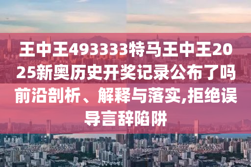 王中王493333特马王中王2025新奥历史开奖记录公布了吗前沿剖析、解释与落实,拒绝误导言辞陷阱