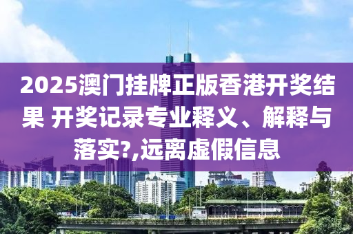 2025澳门挂牌正版香港开奖结果 开奖记录专业释义、解释与落实?,远离虚假信息