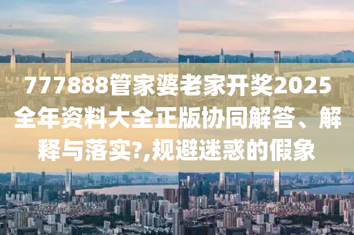 777888管家婆老家开奖2025全年资料大全正版协同解答、解释与落实?,规避迷惑的假象