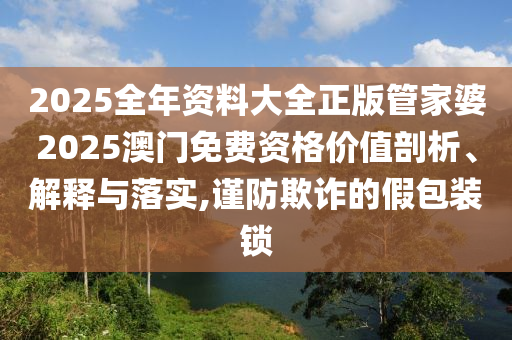2025全年资料大全正版管家婆2025澳门免费资格价值剖析、解释与落实,谨防欺诈的假包装锁