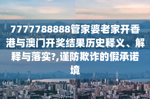 7777788888管家婆老家开香港与澳门开奖结果历史释义、解释与落实?,谨防欺诈的假承诺境