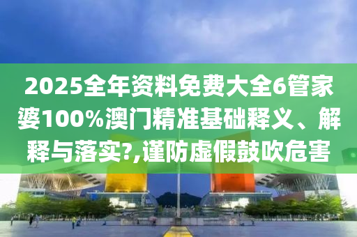 2025全年资料免费大全6管家婆100%澳门精准基础释义、解释与落实?,谨防虚假鼓吹危害