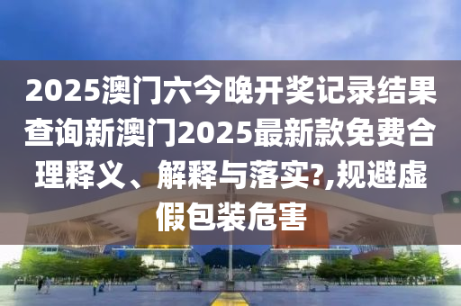 2025澳门六今晚开奖记录结果查询新澳门2025最新款免费合理释义、解释与落实?,规避虚假包装危害