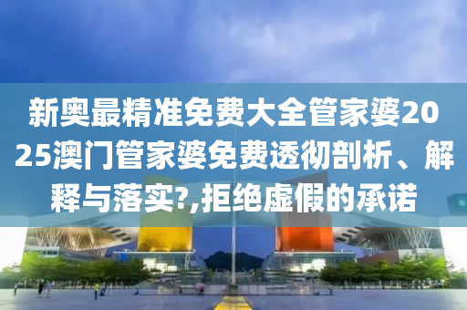 新奥最精准免费大全管家婆2025澳门管家婆免费透彻剖析、解释与落实?,拒绝虚假的承诺