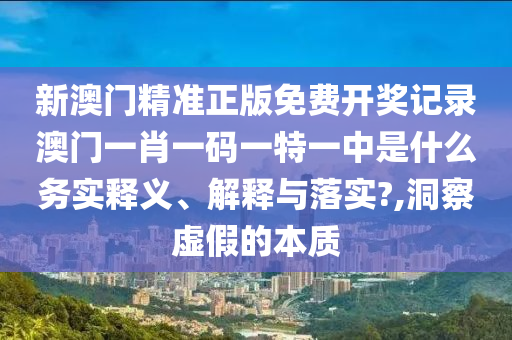 新澳门精准正版免费开奖记录澳门一肖一码一特一中是什么务实释义、解释与落实?,洞察虚假的本质