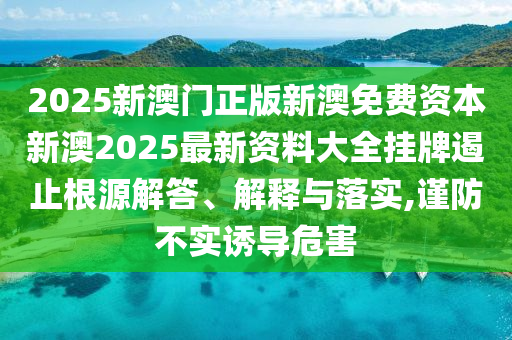 2025新澳门正版新澳免费资本新澳2025最新资料大全挂牌遏止根源解答、解释与落实,谨防不实诱导危害