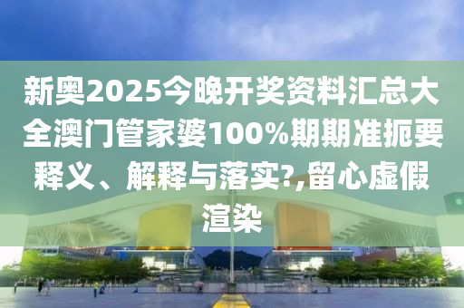 新奥2025今晚开奖资料汇总大全澳门管家婆100%期期准扼要释义、解释与落实?,留心虚假渲染