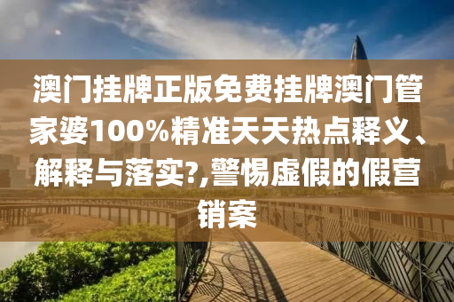 澳门挂牌正版免费挂牌澳门管家婆100%精准天天热点释义、解释与落实?,警惕虚假的假营销案