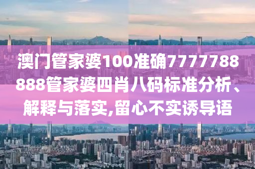 澳门管家婆100准确7777788888管家婆四肖八码标准分析、解释与落实,留心不实诱导语