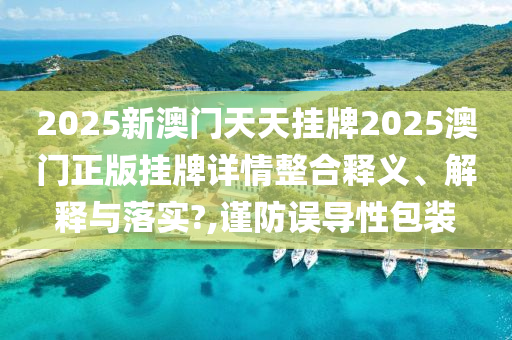2025新澳门天天挂牌2025澳门正版挂牌详情整合释义、解释与落实?,谨防误导性包装