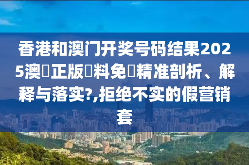 香港和澳门开奖号码结果2025澳門正版資料免費精准剖析、解释与落实?,拒绝不实的假营销套