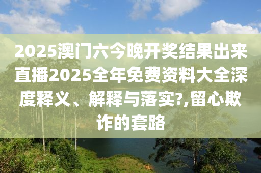 2025澳门六今晚开奖结果出来直播2025全年免费资料大全深度释义、解释与落实?,留心欺诈的套路