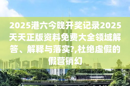 2025港六今晚开奖记录2025天天正版资料免费大全领域解答、解释与落实?,杜绝虚假的假营销幻