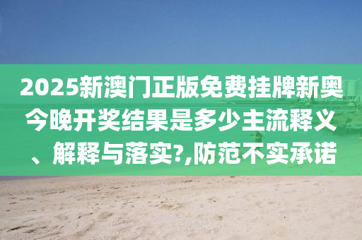 2025新澳门正版免费挂牌新奥今晚开奖结果是多少主流释义、解释与落实?,防范不实承诺