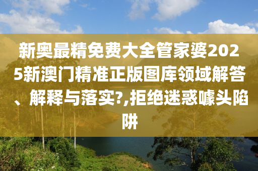 新奥最精免费大全管家婆2025新澳门精准正版图库领域解答、解释与落实?,拒绝迷惑噱头陷阱