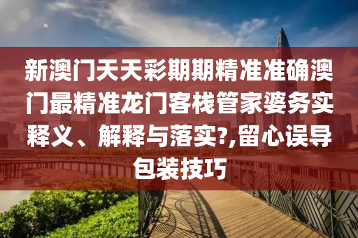 新澳门天天彩期期精准准确澳门最精准龙门客栈管家婆务实释义、解释与落实?,留心误导包装技巧