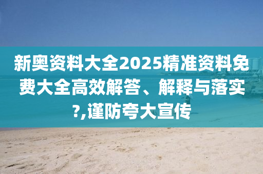 新奥资料大全2025精准资料免费大全高效解答、解释与落实?,谨防夸大宣传