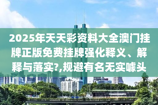 2025年天天彩资料大全澳门挂牌正版免费挂牌强化释义、解释与落实?,规避有名无实噱头