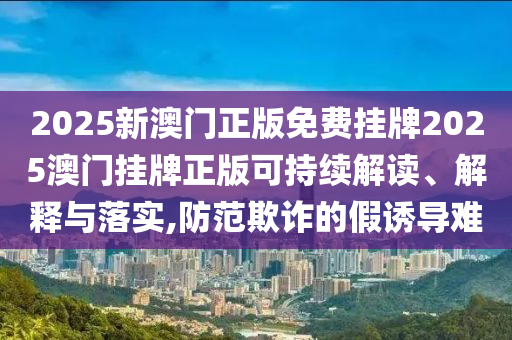 2025新澳门正版免费挂牌2025澳门挂牌正版可持续解读、解释与落实,防范欺诈的假诱导难