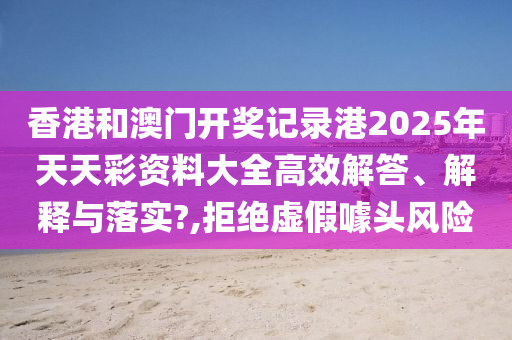 香港和澳门开奖记录港2025年天天彩资料大全高效解答、解释与落实?,拒绝虚假噱头风险