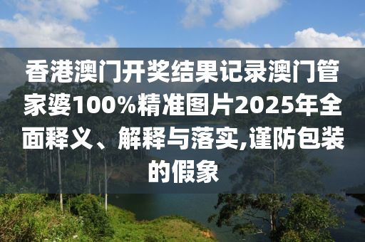 香港澳门开奖结果记录澳门管家婆100%精准图片2025年全面释义、解释与落实,谨防包装的假象