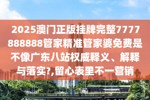 2025澳门正版挂牌完整7777888888管家精准管家婆免费是不像广东八站权威释义、解释与落实?,留心表里不一营销