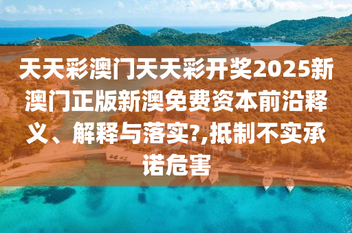 天天彩澳门天天彩开奖2025新澳门正版新澳免费资本前沿释义、解释与落实?,抵制不实承诺危害