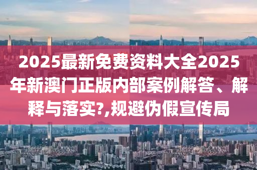 2025最新免费资料大全2025年新澳门正版内部案例解答、解释与落实?,规避伪假宣传局