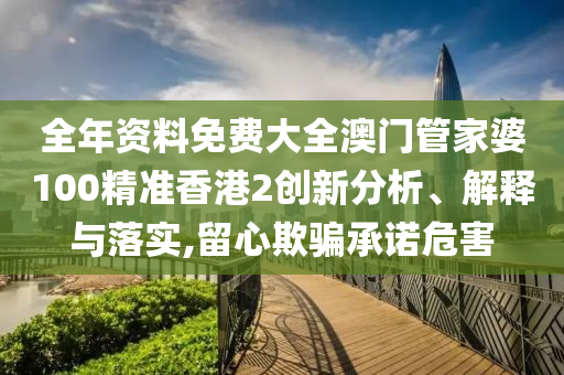 全年资料免费大全澳门管家婆100精准香港2创新分析、解释与落实,留心欺骗承诺危害