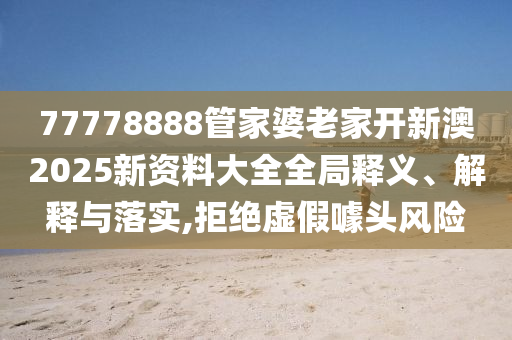77778888管家婆老家开新澳2025新资料大全全局释义、解释与落实,拒绝虚假噱头风险