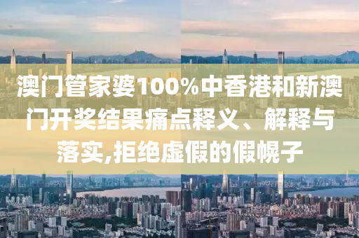 澳门管家婆100%中香港和新澳门开奖结果痛点释义、解释与落实,拒绝虚假的假幌子