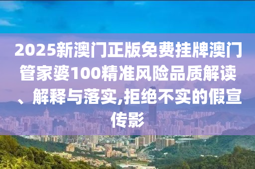 2025新澳门正版免费挂牌澳门管家婆100精准风险品质解读、解释与落实,拒绝不实的假宣传影