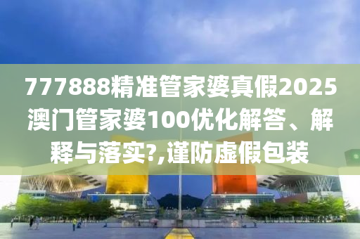 777888精准管家婆真假2025澳门管家婆100优化解答、解释与落实?,谨防虚假包装